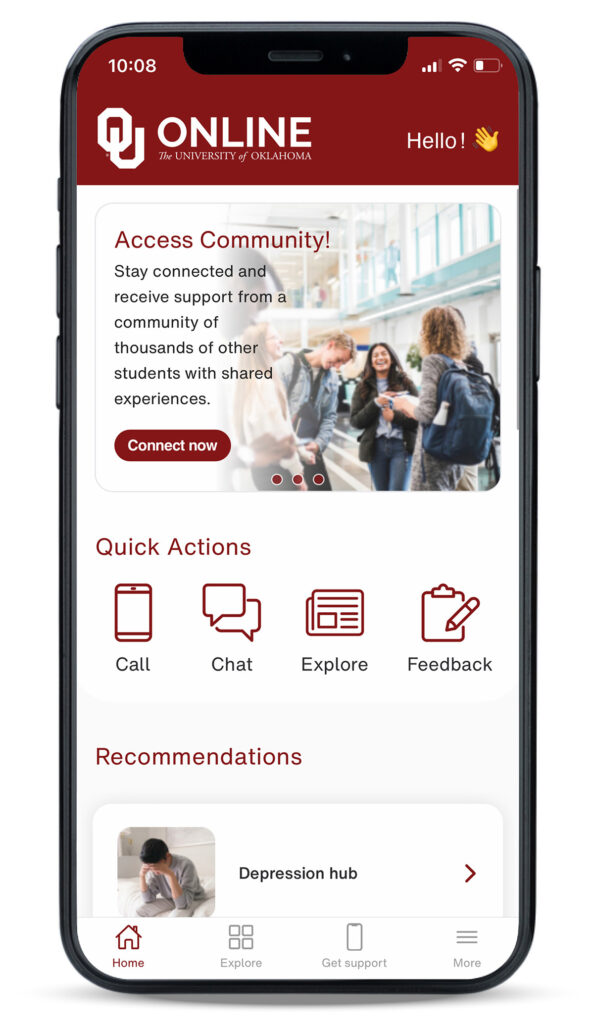 10:08. OU Online. The University of Oklahoma. Hello! Access Community! Stay connected and receive support from a community of thousands of other students with shared experiences. Connect now. Quick Actions. Call. Chat. Explore. Feedback. Recommendations. Depression hub. Home. Explore. Get Support. More